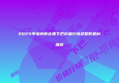 2025年亳州市去隆下巴价格行情及整形机构推荐