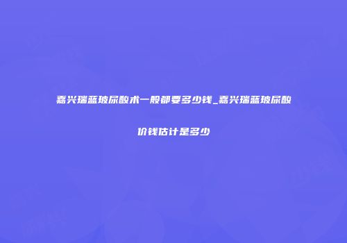 嘉兴瑞蓝玻尿酸术一般都要多少钱_嘉兴瑞蓝玻尿酸价钱估计是多少