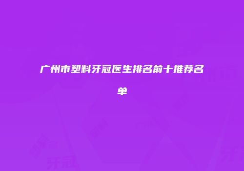 广州市塑料牙冠医生排名前十推荐名单
