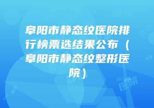 阜阳市静态纹医院排行榜票选结果公布（阜阳市静态纹整形医院）