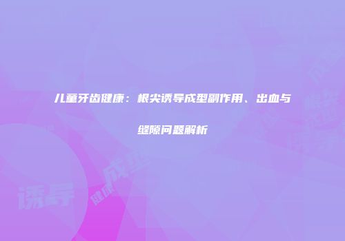 儿童牙齿健康：根尖诱导成型副作用、出血与缝隙问题解析