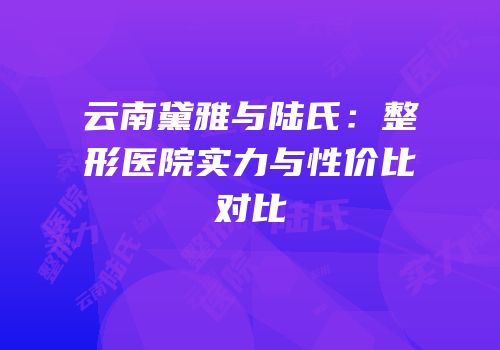 云南黛雅与陆氏：整形医院实力与性价比对比