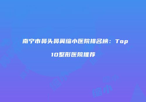 南宁市鼻头鼻翼缩小医院排名榜：Top10整形医院推荐