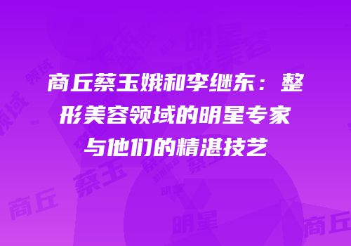商丘蔡玉娥和李继东：整形美容领域的明星专家与他们的精湛技艺