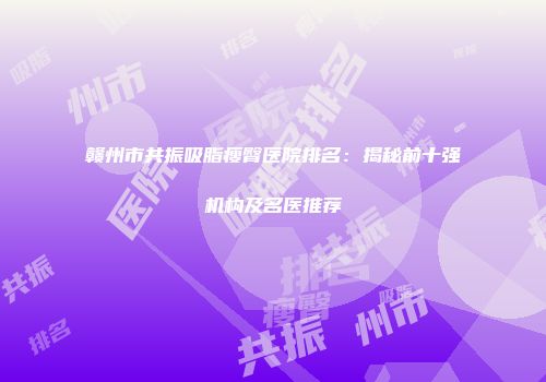 赣州市共振吸脂瘦臀医院排名：揭秘前十强机构及名医推荐