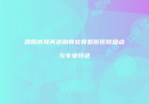 邵阳市耳再造肋骨软骨整形医院盘点与专业特色