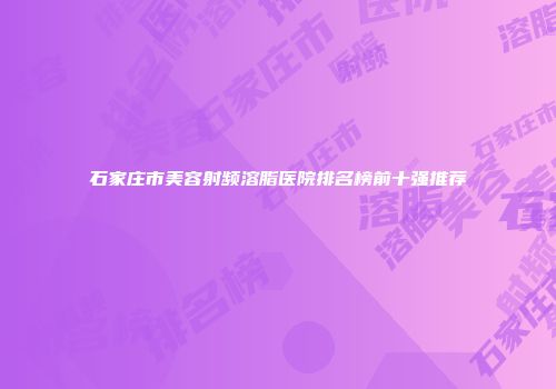 石家庄市美容射频溶脂医院排名榜前十强推荐