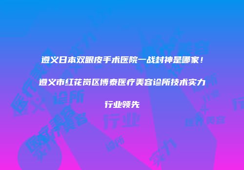 遵义日本双眼皮手术医院一战封神是哪家！遵义市红花岗区博泰医疗美容诊所技术实力行业领先