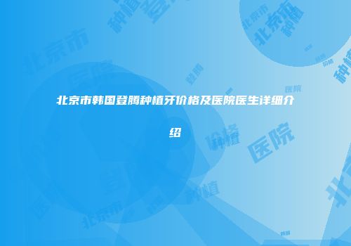 北京市韩国登腾种植牙价格及医院医生详细介绍