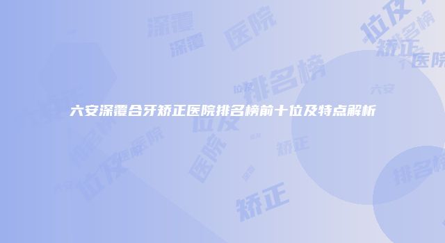 六安深覆合牙矫正医院排名榜前十位及特点解析