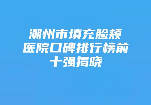 潮州市填充脸颊医院口碑排行榜前十强揭晓
