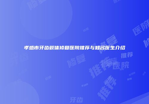 孝感市牙齿嵌体修复医院推荐与知名医生介绍