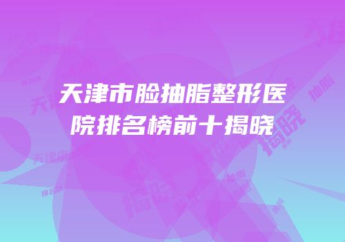 天津市脸抽脂整形医院排名榜前十揭晓
