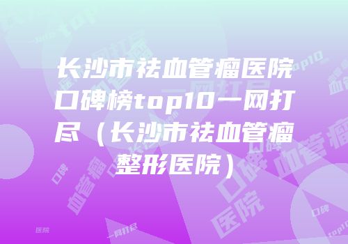 长沙市祛血管瘤医院口碑榜top10一网打尽（长沙市祛血管瘤整形医院）