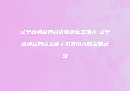 辽宁省调经养颜价格表医生推荐-辽宁省调经养颜全部手术费用大概需要多少