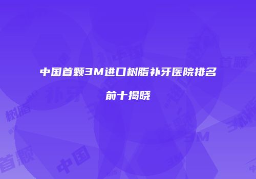 中国首颗3M进口树脂补牙医院排名前十揭晓