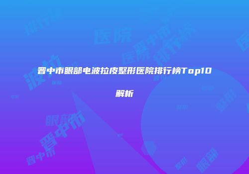 晋中市眼部电波拉皮整形医院排行榜Top10解析