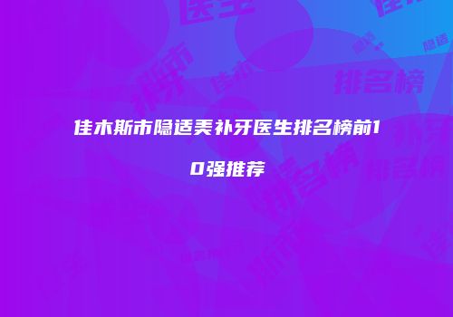 佳木斯市隐适美补牙医生排名榜前10强推荐
