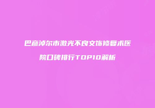 巴彦淖尔市激光不良文饰修复术医院口碑排行TOP10解析