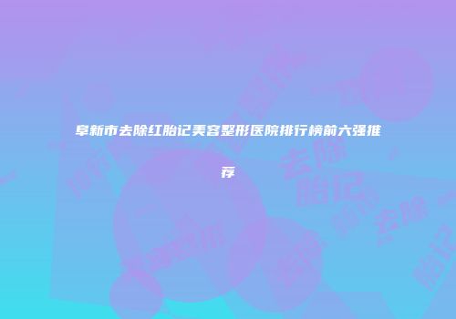 阜新市去除红胎记美容整形医院排行榜前六强推荐