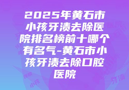 2025年黄石市小孩牙渍去除医院排名榜前十哪个有名气-黄石市小孩牙渍去除口腔医院