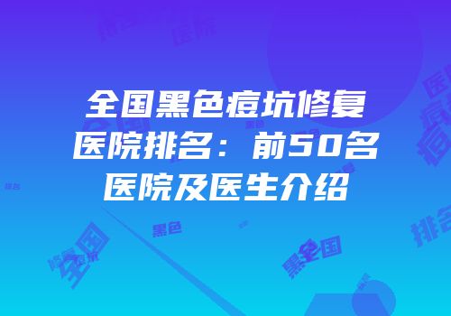 全国黑色痘坑修复医院排名：前50名医院及医生介绍