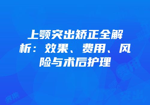 上颚突出矫正全解析：效果、费用、风险与术后护理