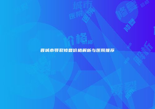 晋城市颚裂修复价格解析与医院推荐
