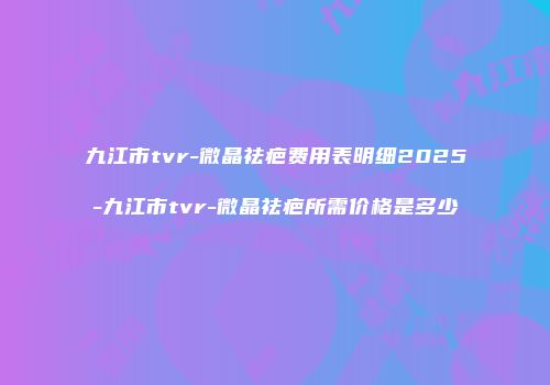 九江市tvr-微晶祛疤费用表明细2025-九江市tvr-微晶祛疤所需价格是多少