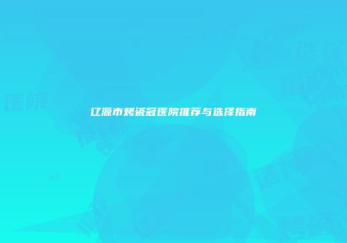 辽源市烤瓷冠医院推荐与选择指南