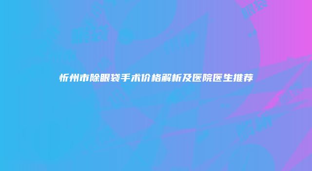 忻州市除眼袋手术价格解析及医院医生推荐