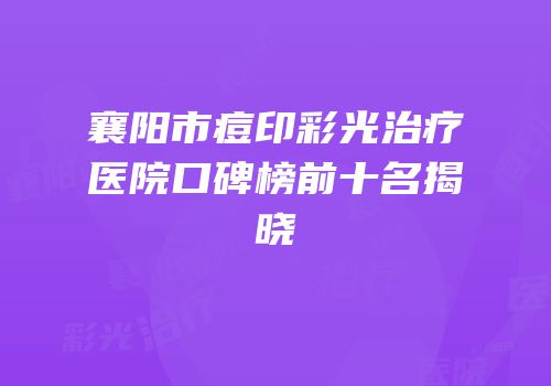 襄阳市痘印彩光治疗医院口碑榜前十名揭晓
