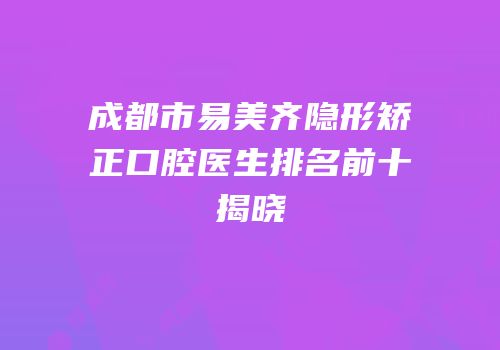 成都市易美齐隐形矫正口腔医生排名前十揭晓