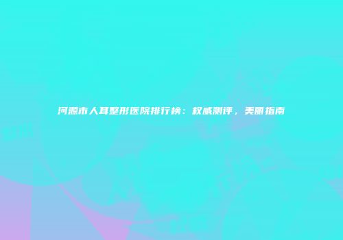 河源市人耳整形医院排行榜：权威测评，美丽指南