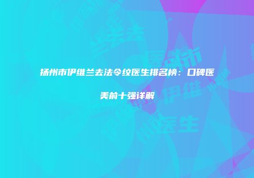 扬州市伊维兰去法令纹医生排名榜：口碑医美前十强详解