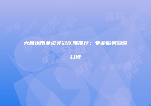 六盘水市全瓷牙冠医院推荐：专业服务赢得口碑