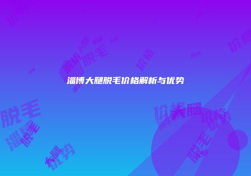 淄博大腿脱毛价格解析与优势
