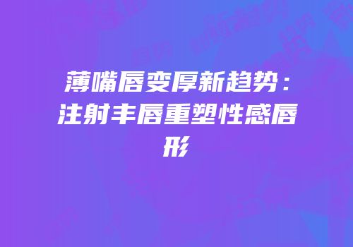薄嘴唇变厚新趋势：注射丰唇重塑性感唇形