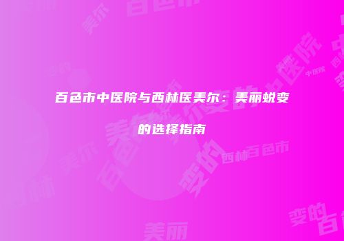 百色市中医院与西林医美尔：美丽蜕变的选择指南