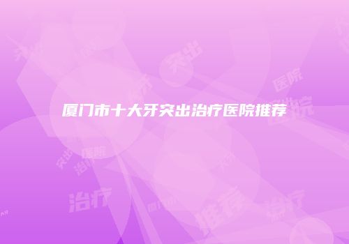 厦门市十大牙突出治疗医院推荐