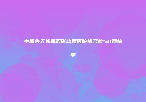 中国先天外耳畸形修复医院排名前50强榜单