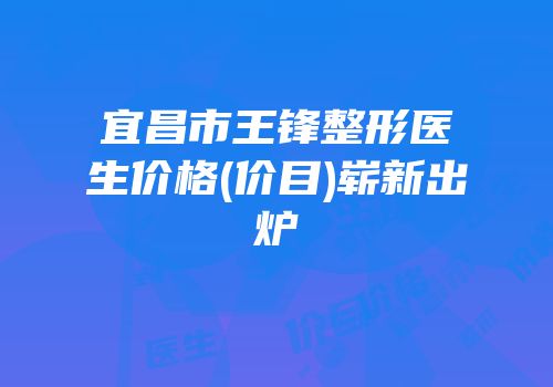 宜昌市王锋整形医生价格(价目)崭新出炉