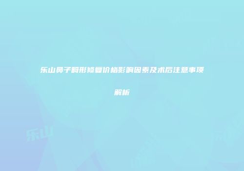 乐山鼻子畸形修复价格影响因素及术后注意事项解析