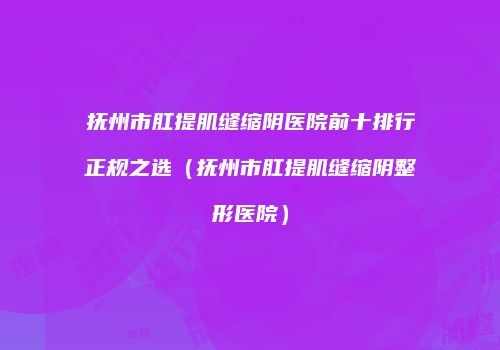 抚州市肛提肌缝缩阴医院前十排行正规之选（抚州市肛提肌缝缩阴整形医院）