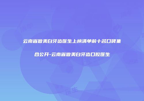 云南省做美白牙齿医生上榜清单前十名口碑集合公开-云南省做美白牙齿口腔医生