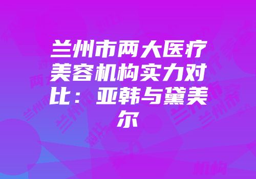 兰州市两大医疗美容机构实力对比：亚韩与黛美尔