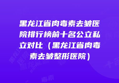 黑龙江省肉毒素去皱医院排行榜前十名公立私立对比（黑龙江省肉毒素去皱整形医院）