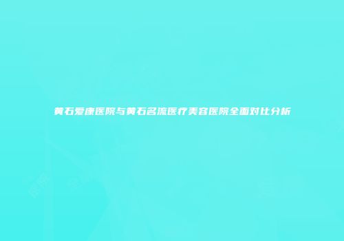 黄石爱康医院与黄石名流医疗美容医院全面对比分析