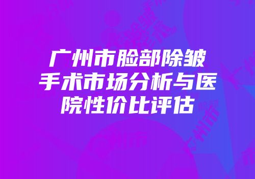 广州市脸部除皱手术市场分析与医院性价比评估