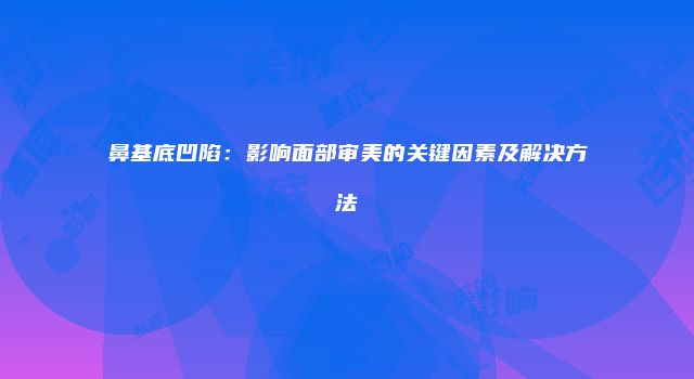 鼻基底凹陷：影响面部审美的关键因素及解决方法